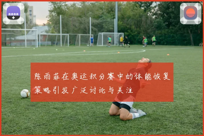 陈雨菲在奥运积分赛中的体能恢复策略引发广泛讨论与关注